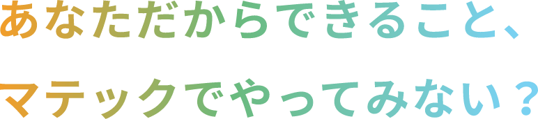 あなただからできること、マテックでやってみない？